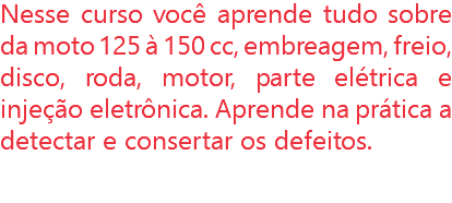 Nesse curso você aprende tudo sobre da moto 125 à 150 cc, embreagem, freio, disco, roda, motor, parte elétrica e injeção eletrônica. Aprende na prática a detectar e consertar os defeitos.