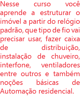 Nesse curso você aprende a estruturar o imóvel a partir do relógio padrão, que tipo de fio vai precisar usar, fazer caixa de distribuição, instalação de chuveiro, interfone, ventiladores entre outros e também noções básicas de Automação residencial.