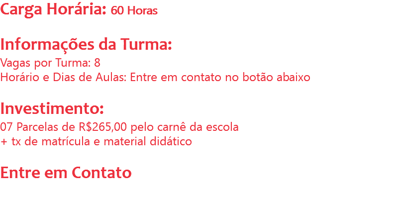 Carga Horária: 60 Horas Informações da Turma:
Vagas por Turma: 8
Horário e Dias de Aulas: Entre em contato no botão abaixo Investimento:
07 Parcelas de R$265,00 pelo carnê da escola
+ tx de matrícula e material didático Entre em Contato
