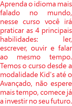 Aprenda o idioma mais falado no mundo, nesse curso você irá praticar as 4 principais habilidades: ler, escrever, ouvir e falar ao mesmo tempo. Temos o curso desde a modalidade Kid's até o Avançado, não espere mais tempo, comece já a investir no seu futuro.