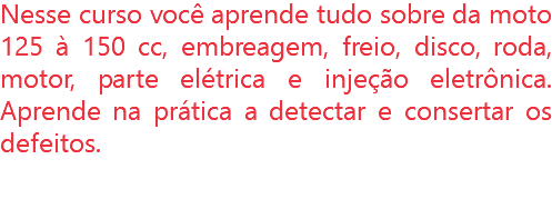 Nesse curso você aprende tudo sobre da moto 125 à 150 cc, embreagem, freio, disco, roda, motor, parte elétrica e injeção eletrônica. Aprende na prática a detectar e consertar os defeitos.