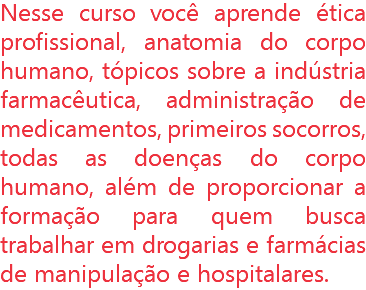 Nesse curso você aprende ética profissional, anatomia do corpo humano, tópicos sobre a indústria farmacêutica, administração de medicamentos, primeiros socorros, todas as doenças do corpo humano, além de proporcionar a formação para quem busca trabalhar em drogarias e farmácias de manipulação e hospitalares.