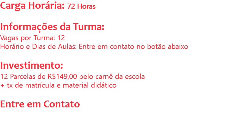 Carga Horária: 72 Horas Informações da Turma:
Vagas por Turma: 12
Horário e Dias de Aulas: Entre em contato no botão abaixo Investimento:
12 Parcelas de R$149,00 pelo carnê da escola
+ tx de matrícula e material didático Entre em Contato
