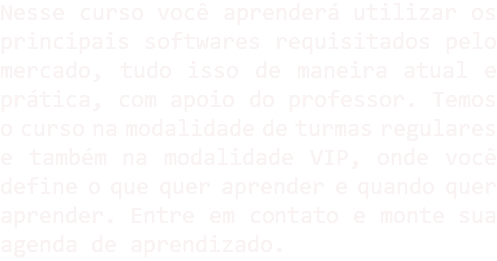 Nesse curso você aprenderá utilizar os principais softwares requisitados pelo mercado, tudo isso de maneira atual e prática, com apoio do professor. Temos o curso na modalidade de turmas regulares e também na modalidade VIP, onde você define o que quer aprender e quando quer aprender. Entre em contato e monte sua agenda de aprendizado.