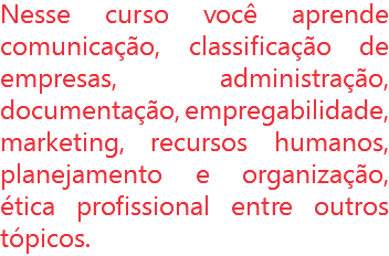 Nesse curso você aprende comunicação, classificação de empresas, administração, documentação, empregabilidade, marketing, recursos humanos, planejamento e organização, ética profissional entre outros tópicos.