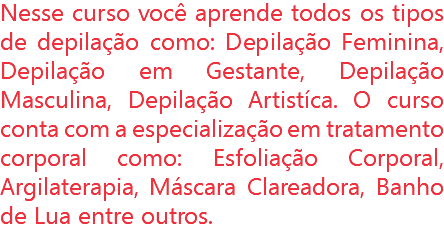 Nesse curso você aprende todos os tipos de depilação como: Depilação Feminina, Depilação em Gestante, Depilação Masculina, Depilação Artistíca. O curso conta com a especialização em tratamento corporal como: Esfoliação Corporal, Argilaterapia, Máscara Clareadora, Banho de Lua entre outros.