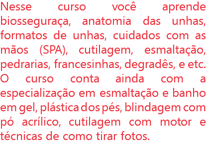 Nesse curso você aprende biosseguraça, anatomia das unhas, formatos de unhas, cuidados com as mãos (SPA), cutilagem, esmaltação, pedrarias, francesinhas, degradês, e etc. O curso conta ainda com a especialização em esmaltação e banho em gel, plástica dos pés, blindagem com pó acrílico, cutilagem com motor e técnicas de como tirar fotos.