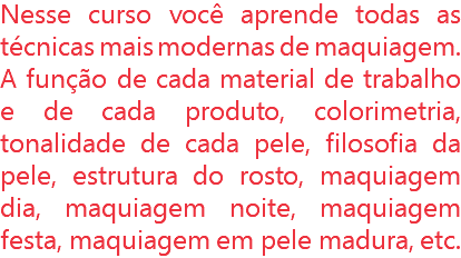 Nesse curso você aprende todas as técnicas mais modernas de maquiagem. A função de cada material de trabalho e de cada produto, colorimetria, tonalidade de cada pele, filosofia da pele, estrutura do rosto, maquiagem dia, maquiagem noite, maquiagem festa, maquiagem em pele madura, etc.