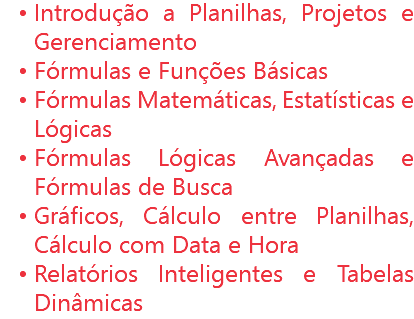 Introdução a Planilhas, Projetos e Gerenciamento
Fórmulas e Funções Básicas
Fórmulas Matemáticas, Estatísticas e Lógicas
Fórmulas Lógicas Avançadas e Fórmulas de Busca
Gráficos, Cálculo entre Planilhas, Cálculo com Data e Hora
Relatórios Inteligentes e Tabelas Dinâmicas