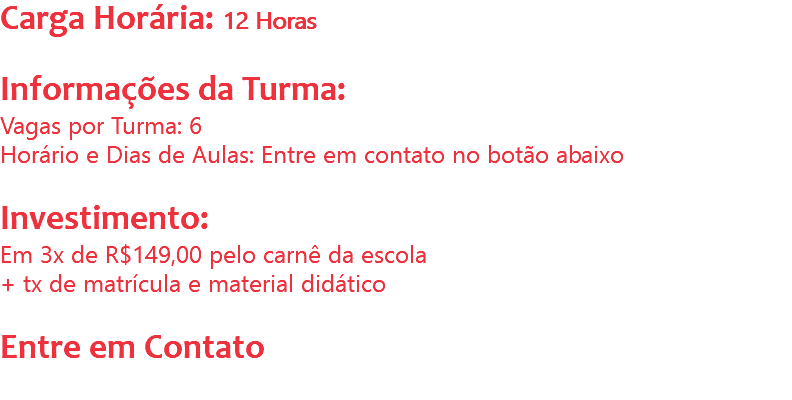 Carga Horária: 12 Horas Informações da Turma:
Vagas por Turma: 6
Horário e Dias de Aulas: Entre em contato no botão abaixo Investimento:
Em 3x de R$149,00 pelo carnê da escola
+ tx de matrícula e material didático Entre em Contato
