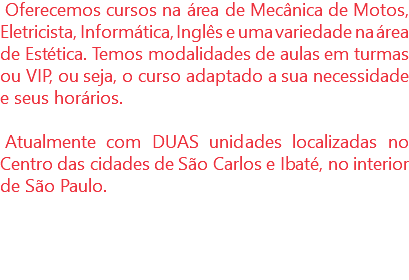 Oferecemos cursos na área de Mecânica de Motos, Eletricista, Informática, Inglês e uma variedade na área de Estética. Temos modalidades de aulas em turmas ou VIP, ou seja, o curso adaptado a sua necessidade e seus horários. Atualmente com DUAS unidades localizadas no Centro das cidades de São Carlos e Ibaté, no interior de São Paulo.