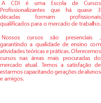 A CDI é uma Escola de Cursos Profissionalizantes que há quase 3 décadas formam profissionais qualificados para o mercado de trabalho. Nossos cursos são presenciais , garantindo a qualidade de ensino com atividades teóricas e práticas. Oferecemos cursos nas áreas mais procuradas do mercado atual. Temos a satisfação de estarmos capacitando gerações de alunos e amigos. 